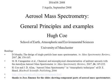 ISSAOS 2008 l‘Aquila, September 2008 Aerosol Mass Spectrometry: General Principles and examples Hugh Coe School of Earth, Atmospheric and Environmental.
