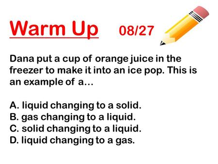 Warm Up 08/27 Dana put a cup of orange juice in the freezer to make it into an ice pop. This is an example of a… A. liquid changing to a solid. B. gas.