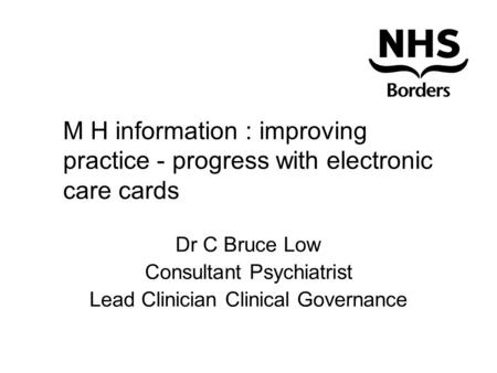 M H information : improving practice - progress with electronic care cards Dr C Bruce Low Consultant Psychiatrist Lead Clinician Clinical Governance.