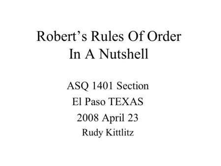 Robert’s Rules Of Order In A Nutshell ASQ 1401 Section El Paso TEXAS 2008 April 23 Rudy Kittlitz.