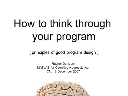 How to think through your program [ principles of good program design ] Rachel Denison MATLAB for Cognitive Neuroscience ICN, 13 December 2007.