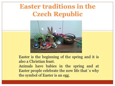 Easter traditions in the Czech Republic Easter is the beginning of the spring and it is also a Christian feast. Animals have babies in the spring and at.