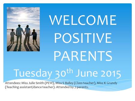 WELCOME POSITIVE PARENTS Tuesday 30 th June 2015 Attendees: Miss Julie Smith (PEW), Miss S Bailey (Class teacher), Miss K Grundy (Teaching assistant/dance.