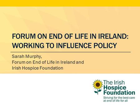 FORUM ON END OF LIFE IN IRELAND: WORKING TO INFLUENCE POLICY Sarah Murphy, Forum on End of Life in Ireland and Irish Hospice Foundation.