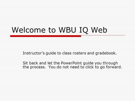 Welcome to WBU IQ Web Instructor’s guide to class rosters and gradebook. Sit back and let the PowerPoint guide you through the process. You do not need.