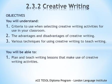 ACE TESOL Diploma Program – London Language Institute OBJECTIVES You will understand: 1. Criteria to use when selecting creative writing activities for.