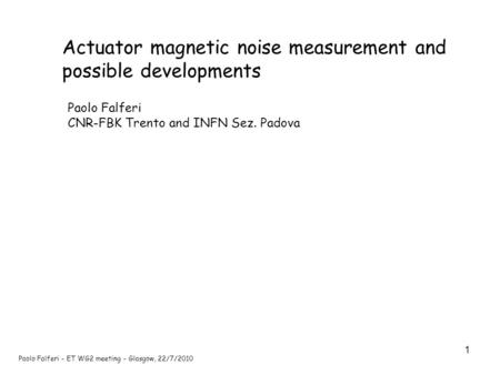 1 Paolo Falferi - ET WG2 meeting - Glasgow, 22/7/2010 Actuator magnetic noise measurement and possible developments Paolo Falferi CNR-FBK Trento and INFN.