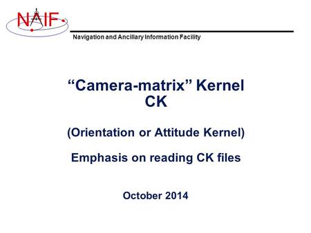 Navigation and Ancillary Information Facility NIF “Camera-matrix” Kernel CK (Orientation or Attitude Kernel) Emphasis on reading CK files October 2014.