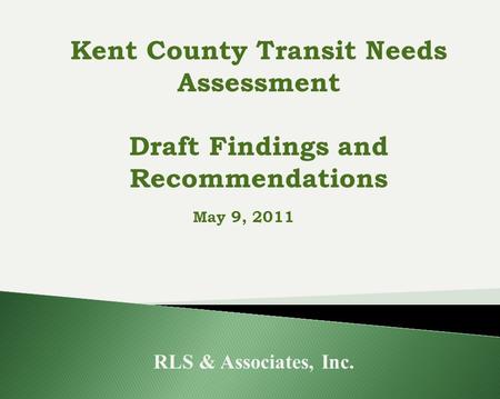 May 9, 2011 RLS & Associates, Inc. Kent County Transit Needs Assessment Draft Findings and Recommendations.