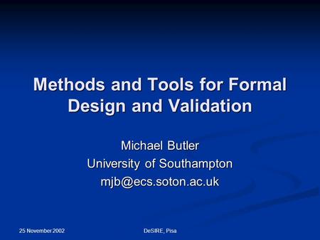 25 November 2002 DeSIRE, Pisa Methods and Tools for Formal Design and Validation Michael Butler University of Southampton