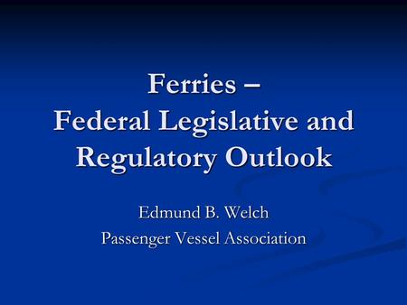 Ferries – Federal Legislative and Regulatory Outlook Edmund B. Welch Passenger Vessel Association.
