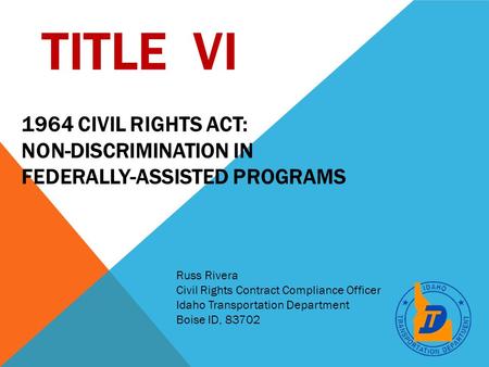 TITLE VI Russ Rivera Civil Rights Contract Compliance Officer Idaho Transportation Department Boise ID, 83702 1964 CIVIL RIGHTS ACT: NON-DISCRIMINATION.