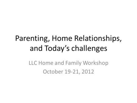 Parenting, Home Relationships, and Today’s challenges LLC Home and Family Workshop October 19-21, 2012.