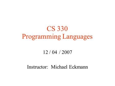 CS 330 Programming Languages 12 / 04 / 2007 Instructor: Michael Eckmann.