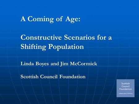 A Coming of Age: Constructive Scenarios for a Shifting Population Linda Boyes and Jim McCormick Scottish Council Foundation.
