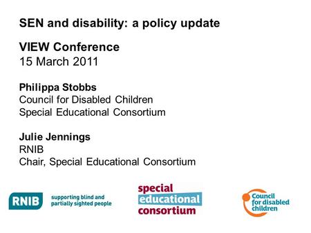 SEN and disability: a policy update VIEW Conference 15 March 2011 Philippa Stobbs Council for Disabled Children Special Educational Consortium Julie Jennings.