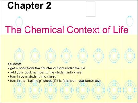 Chapter 2 The Chemical Context of Life Students get a book from the counter or from under the TV add your book number to the student info sheet turn in.