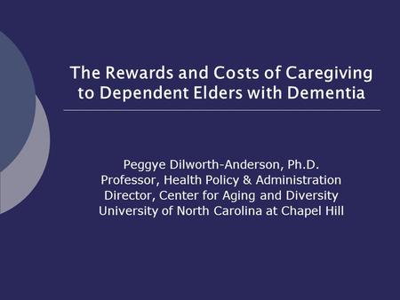 The Rewards and Costs of Caregiving to Dependent Elders with Dementia Peggye Dilworth-Anderson, Ph.D. Professor, Health Policy & Administration Director,