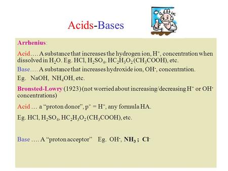 Acids-Bases Arrhenius: Acid…. A substance that increases the hydrogen ion, H +, concentration when dissolved in H 2 O. Eg. HCl, H 2 SO 4, HC 2 H 3 O 2.