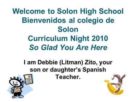 Welcome to Solon High School Bienvenidos al colegio de Solon Curriculum Night 2010 So Glad You Are Here I am Debbie (Litman) Zito, your son or daughter’s.