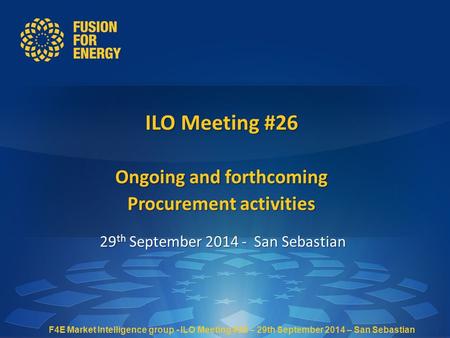 ILO Meeting #26 Ongoing and forthcoming Procurement activities 29 th September 2014 - San Sebastian F4E Market Intelligence group - ILO Meeting #26 – 29th.