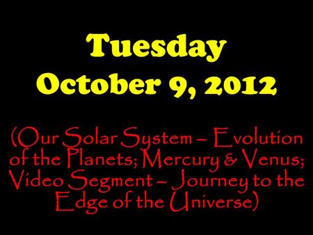 Tuesday October 9, 2012 (Our Solar System – Evolution of the Planets; Mercury & Venus; Video Segment – Journey to the Edge of the Universe)