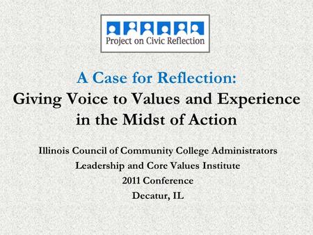 A Case for Reflection: Giving Voice to Values and Experience in the Midst of Action Illinois Council of Community College Administrators Leadership and.