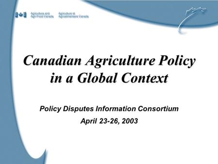 1 Canadian Agriculture Policy in a Global Context Policy Disputes Information Consortium April 23-26, 2003.