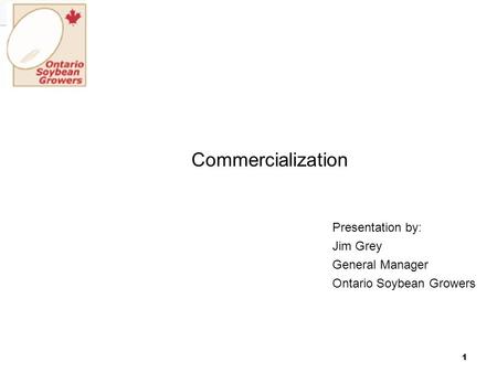 1 Commercialization Presentation by: Jim Grey General Manager Ontario Soybean Growers.