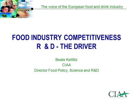 The voice of the European food and drink industry FOOD INDUSTRY COMPETITIVENESS R & D - THE DRIVER Beate Kettlitz CIAA Director Food Policy, Science and.