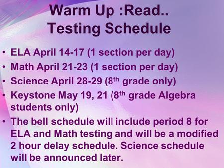 Warm Up :Read.. Testing Schedule ELA April 14-17 (1 section per day) Math April 21-23 (1 section per day) Science April 28-29 (8 th grade only) Keystone.