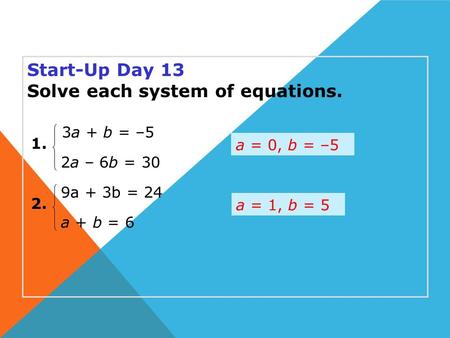 Start-Up Day 13 Solve each system of equations. a = 0, b = –5 1. 2. 2a – 6b = 30 3a + b = –5 a + b = 6 9a + 3b = 24 a = 1, b = 5.