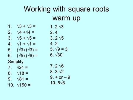 Working with square roots warm up 1.√3 + √3 = 2.√4 +√4 = 3.√5 + √5 = 4.√1 + √1 = 5.(√3) (√3) = 6.(√5) (√6) = Simplify 7. √24 = 8.√18 = 9.√81 = 10.√150.