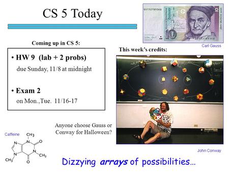 CS 5 Today HW 9 (lab + 2 probs) due Sunday, 11/8 at midnight Dizzying arrays of possibilities… John Conway Carl Gauss This week’s credits: Exam 2 on Mon.,Tue.