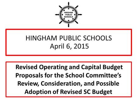 HINGHAM PUBLIC SCHOOLS April 6, 2015 Revised Operating and Capital Budget Proposals for the School Committee’s Review, Consideration, and Possible Adoption.
