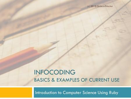 INFOCODING BASICS & EXAMPLES OF CURRENT USE Introduction to Computer Science Using Ruby (c) 2010 Gideon Frieder.