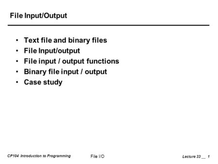 CP104 Introduction to Programming File I/O Lecture 33 __ 1 File Input/Output Text file and binary files File Input/output File input / output functions.