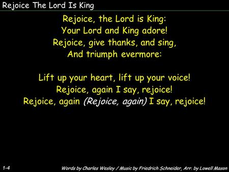 Rejoice The Lord Is King Rejoice, the Lord is King: Your Lord and King adore! Rejoice, give thanks, and sing, And triumph evermore: Lift up your heart,