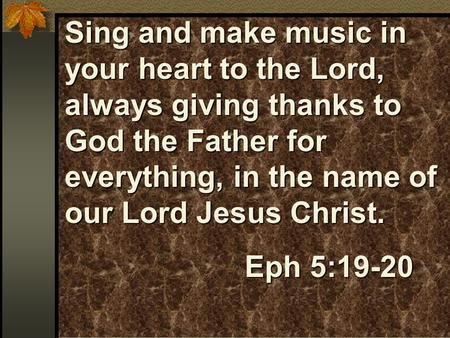 Sing and make music in your heart to the Lord, always giving thanks to God the Father for everything, in the name of our Lord Jesus Christ. Eph 5:19-20.