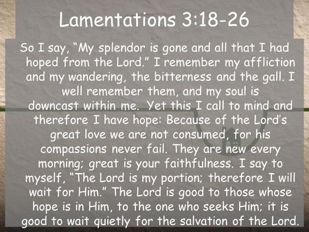 Lamentations 3:18-26 So I say, “My splendor is gone and all that I had hoped from the Lord.” I remember my affliction and my wandering, the bitterness.