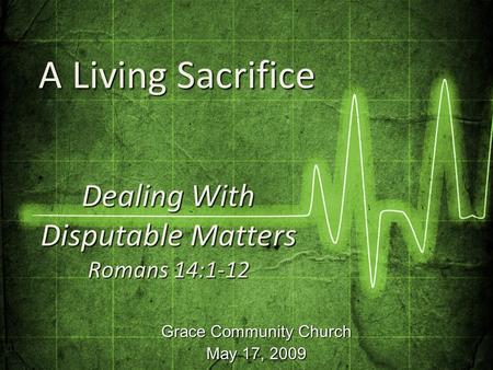 Grace Community Church May 17, 2009 Dealing With Disputable Matters Romans 14:1-12 A Living Sacrifice A Living Sacrifice.