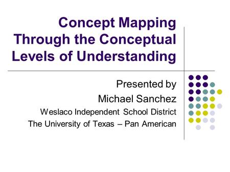Concept Mapping Through the Conceptual Levels of Understanding Presented by Michael Sanchez Weslaco Independent School District The University of Texas.