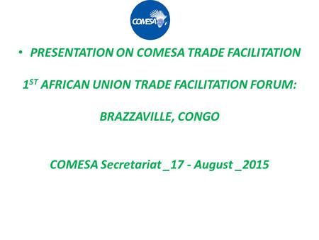 PRESENTATION ON COMESA TRADE FACILITATION 1 ST AFRICAN UNION TRADE FACILITATION FORUM: BRAZZAVILLE, CONGO COMESA Secretariat _17 - August _2015.