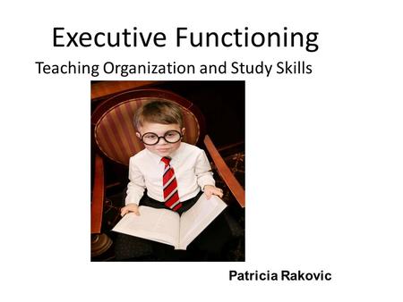 Executive Functioning Teaching Organization and Study Skills Patricia Rakovic.