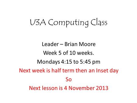 U3A Computing Class Leader – Brian Moore Week 5 of 10 weeks. Mondays 4:15 to 5:45 pm Next week is half term then an Inset day So Next lesson is 4 November.