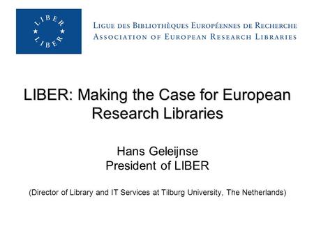 LIBER: Making the Case for European Research Libraries LIBER: Making the Case for European Research Libraries Hans Geleijnse President of LIBER (Director.