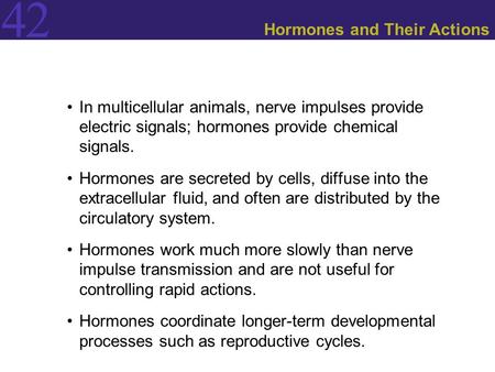 42 Hormones and Their Actions In multicellular animals, nerve impulses provide electric signals; hormones provide chemical signals. Hormones are secreted.