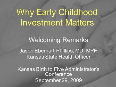 Why Early Childhood Investment Matters Welcoming Remarks Jason Eberhart-Phillips, MD, MPH Kansas State Health Officer Kansas Birth to Five Administrator’s.