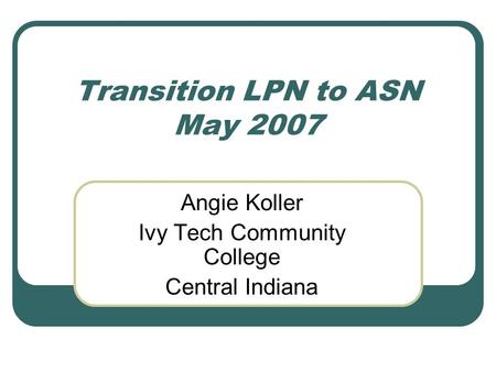 Transition LPN to ASN May 2007 Angie Koller Ivy Tech Community College Central Indiana.