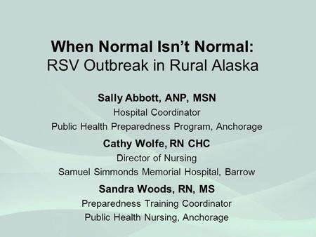 When Normal Isn’t Normal: RSV Outbreak in Rural Alaska Sally Abbott, ANP, MSN Hospital Coordinator Public Health Preparedness Program, Anchorage Cathy.
